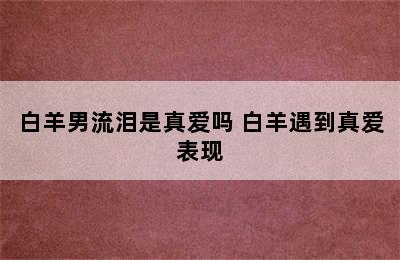 白羊男流泪是真爱吗 白羊遇到真爱表现